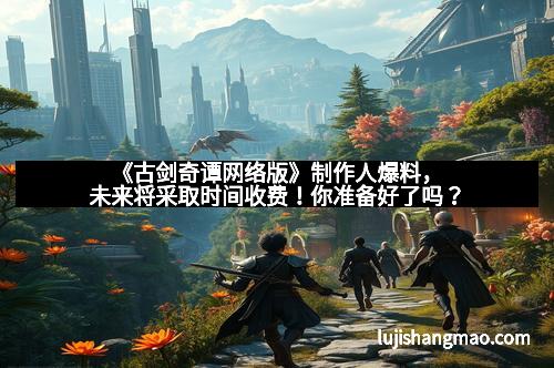 《古剑奇谭网络版》制作人爆料，未来将采取时间收费！你准备好了吗？